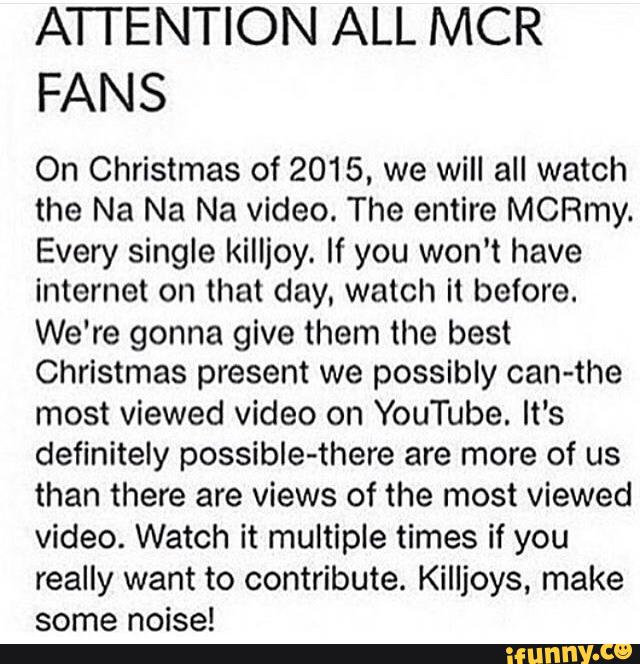 ATTENTION ALL MCR
FANS
On Christmas of 2015, we will all watch
the Na Na Na video. The entire MCRmy.
Every single killjoy. If you won't have
internet on that day. watch il before.
We're gonna give them the best
Christmas present we possibly can-the
most viewed video on YouTube. It‘s
definitely possible-there are more of us
than there are views of the most viewed
video. Watch it multiple times if you
really want to contribute. Killjoys. make
some noise!