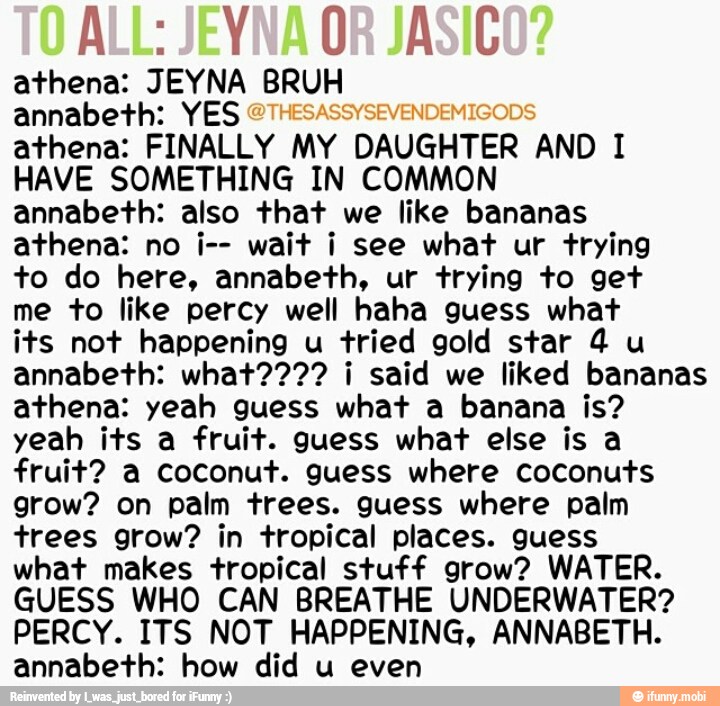 ALL: JEYNA OR JASIC
annabeth: YES
athena: FINALLY MY
DAUGHTER
AND I
HAVE SOMETHING IN COMMON
annabeth: also that we like bananas
athena: no i-- wait i see what ur trying
to do here, annabeth, ur trying to get
me to like percy well haha guess what
its not happening u tried gold star 4 u
annabeth: what???? i said we liked bananas
athena: yeah guess what a banana is?
yeah its a fruit. guess what else is a
fruit? a coconut. guess where coconuts
grow? on palm trees. guess where palm
trees grow? in tropical places. guess
what makes tropical stuff grow? WATER.
GUESS WHO CAN BREATHE UNDERWATER?
PERCY. ITS NOT HAPPENING, ANNABETH.
annabeth: how did u even