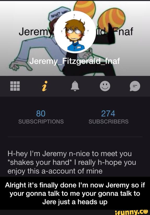 H-hey I'm Jeremy n-nice to meet you
*shakes your hand* I really h-hope you
enjoy this a-account of mine
Alright it's finally done I‘m now Jeremy so if
your gonna talk to me your gonna talk to
Jere just a heads up - Alright it's finally done I'm now Jeremy so if your gonna talk to me your gonna talk to Jere just a heads up