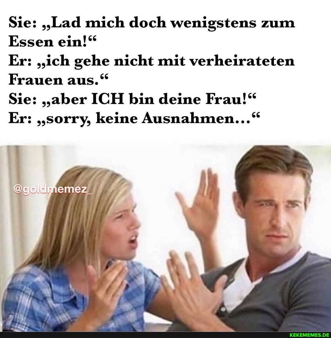 Sie: "Lad mich doch wenigstens zum
Essen ein!"
Er: "ich gehe nicht mit verheirateten
Frauen aus."
Sie: "aber ICH bin deine Frau!"
Er: "sorry, keine Ausnahmen..."