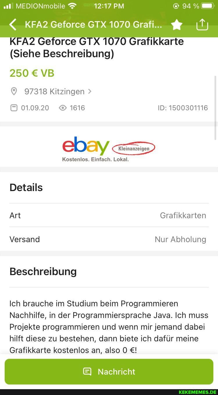 MEDIONmobile PM
<_KFA2 Geforce GTX 1070 Grafi...
Getorce
(Siehe Beschreibung)
250 VB
97318 Kitzingen >
01.09.20 1616 ID: 1500301116
ebay Lokal.
Kostenlos. Einfach. Lokal.
Details
Art Grafikkarten
Versand Nur Abholung
Beschreibung
Ich brauche im Studium beim Programmieren
Nachhilfe, in der Programmiersprache Java. Ich muss
Projekte programmieren und wenn mir jemand dabei hilft diese zu bestehen, dann biete ich dafür meine
Grafikkarte kostenlos an, also
E& Nachricht
