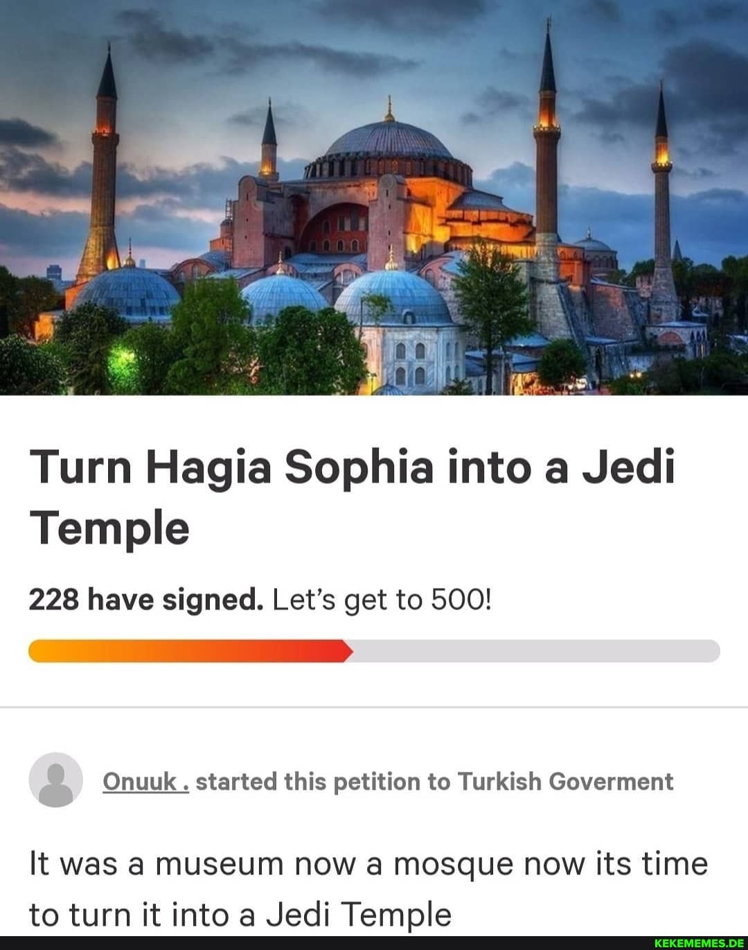 Turn Hagia Sophia into a Jedi
Temple
228 have signed. Let's get to 500!
2 Onuuk . started this petition to Turkish Goverment
It was a museuM now a mosque now its time
to tiirn it into a .Jedi Tamnle