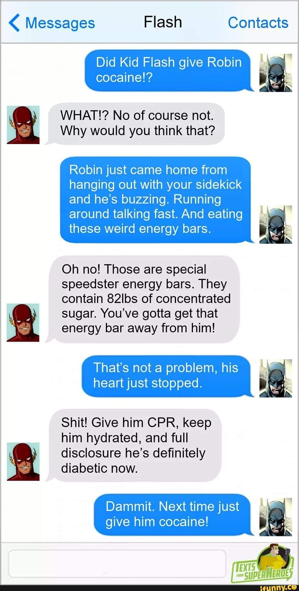 < Messages Flash Contacts
pet
Did Kid Flash give Robin I cocaine!?
WHAT!? No of course not.
Why would you think that?
Robin just came home from hanging out with your sidekick and he's buzzing. Running
around talking fast. And eating I these weird energy bars.
Oh no! Those are special speedster energy bars. They contain 82lbs of concentrated
sugar. You've gotta get that energy bar away from him!
That's not a problem, his heart just stopped.
Shit! Give him CPR, keep him hydrated, and full
disclosure he's definitely diabetic now.
Dammit. Next time just give him cocaine!
pERHEROE