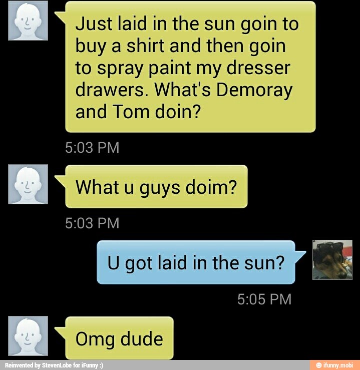 Just laid in the sun goin to
buy a shirt and then goin
to spray paint my dresser
drawers. What's Demoray
and Tom doin?
8 What u guys doim?