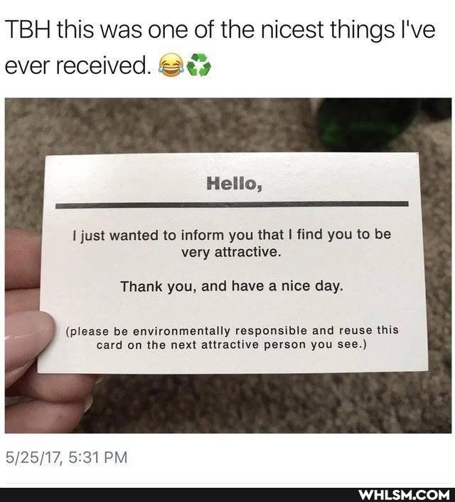TBH this was one of the nicest things I've ever received.
Hello,
just wanted to inform you that find you to be very attractive.
Thank you, and have a nice day.
(please be environmentally responsible and reuse this card on the next attractive person you see.)
PM