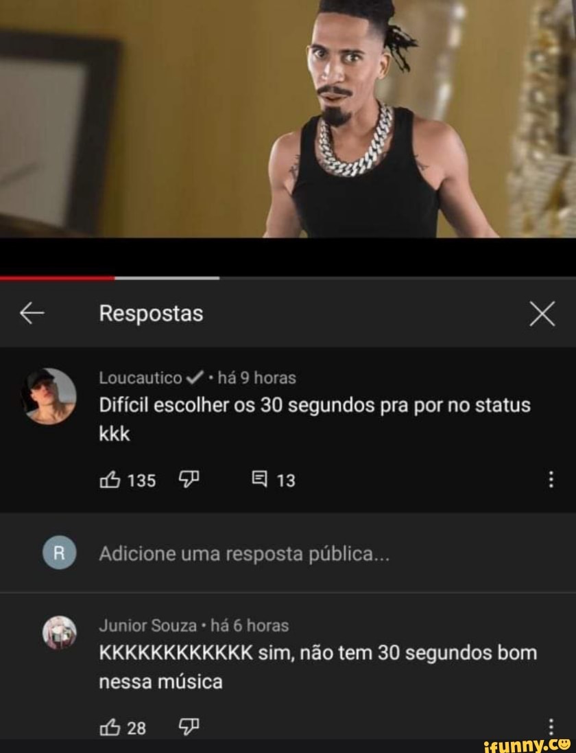 Respostas X
Loucautico há 9 horas
Difícil escolher os 30 segundos pra por no status
kkk
PP 13
Adicione uma resposta pública...
Jumor Souza há 6 horas
KKKKKKKKKKKK sim, não tem 30 segundos bom nessa música
