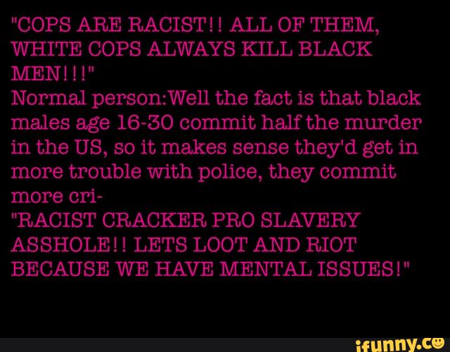 WHITE COPS ALWAYS KILL BLACK
Normal person:Well the fact is that black
males age 16-50 commit half the murder
in the US, so it makes sense they‘d get in
more trouble with police, they commit
more crí-
"RACIST CRACKER PRO SLAVERY
ASSHOLEH LETS LOOT AND RIOT
BECAUSE WE HAVE MENTAL ISSUES!"