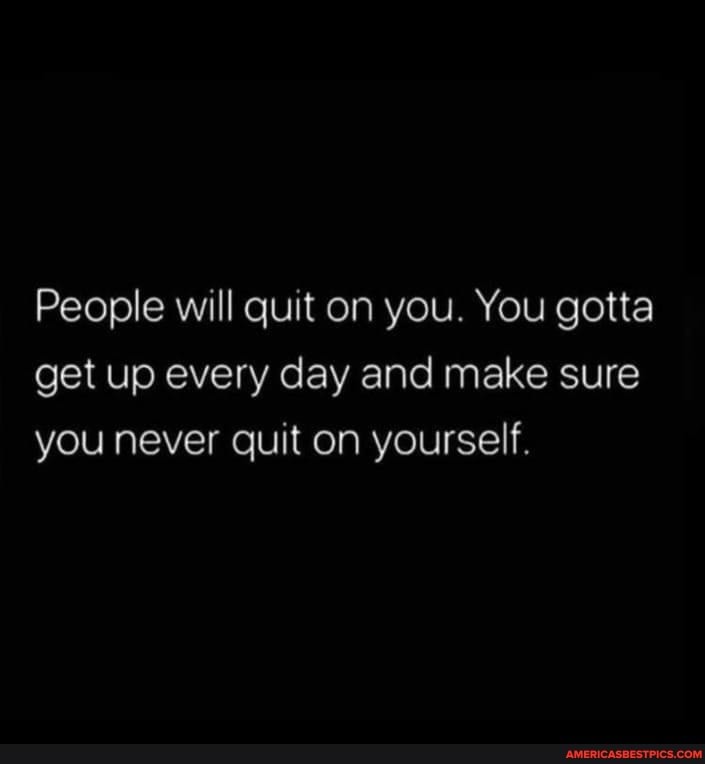 People will quit on you. You gotta get up every day and make sure you ...