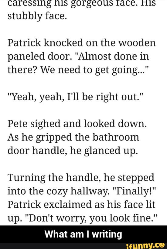 caressmg ms gorgeous race. ms
stubbly face.
Patrick knocked on the wooden
paneled door. "Almost done in
there? We need to get going..."
"Yeah, yeah, I'll be right out.”
Pete sighed and looked down.
As he gripped the bathroom
door handle, he glanced up.
Turning the handle, he stepped
into the cozy hallway. "Finally!“
Patrick exclaimed as his face lit
up. "Don‘t worry, you look fine."
What am I writing - What am I writing