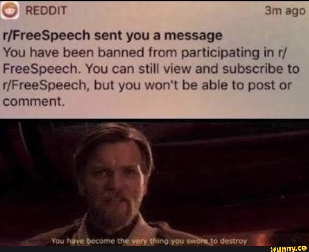 ago
sent you a message
You have been banned from participating in r/
FreeSpeech. You can still view and subscribe to
/FreeSpeech, but you won't be able to post or
comment.
You have become the thing you swreto destroy