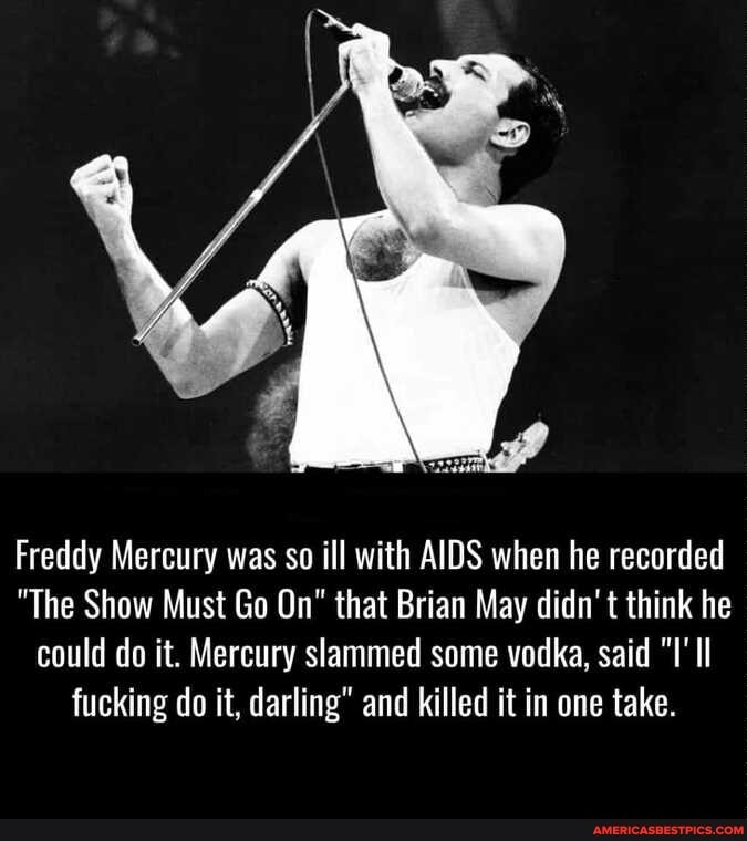 Freddy Mercury was so ill with AIDS when he recorded
"The Show Must Go On" that Brian May didn't think he could do it. Mercury slammed some vodka, said Il fucking do it, darling" and killed it in one take.
