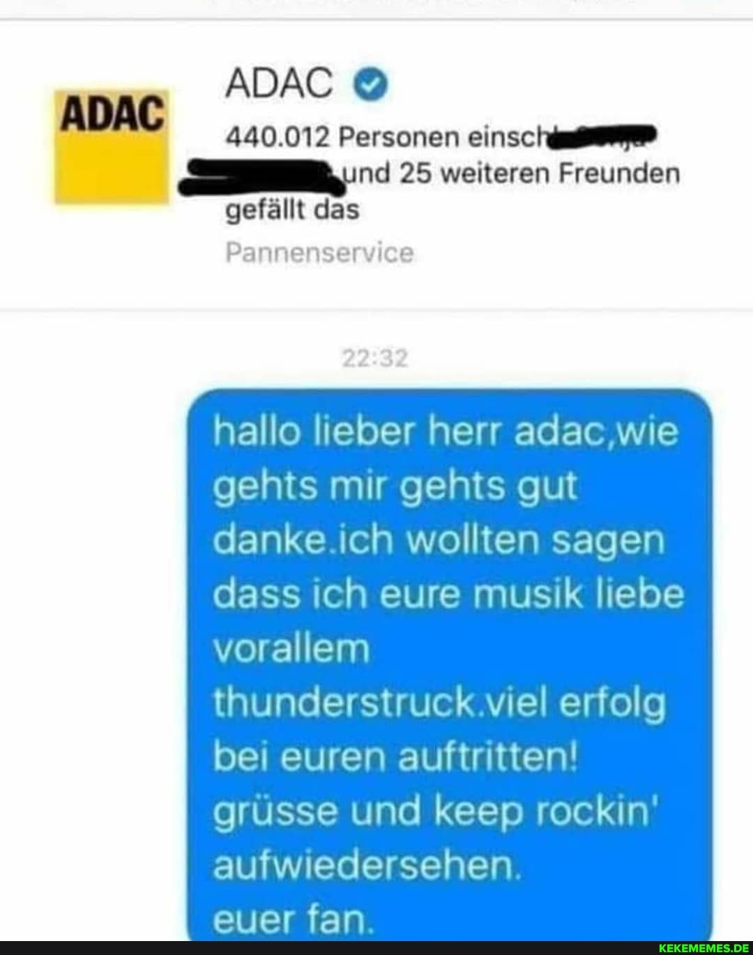 ADAC
440.012 Personen nd 25 weiteren Freunden gefällt das
Pannenservice
hallo lieber herr adac .wie gehts mr gehts gut danke ch wollten sagen dass ch eure musik liebe vorallem
thunderstruck viel erfolg bei euren auftritten! russe und keep rockin' aufwiiedersehen
siiar