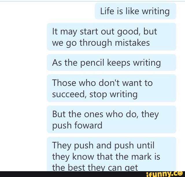 Life is like writing
It may start out good, but
we go through mistakes
As the pencil keeps writing
Those who don't want to
succeed, stop writing
But the ones who do, they
push foward
They push and push until
they know that the mark is
the best thev can Get