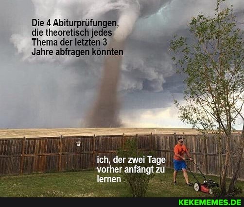 Die Abiturprüfungen,
die theoretisch jedes
Thema der letzten 3
Jahre abfragen könni
ich, der zwei Tage vorher anfängt zu lernen
