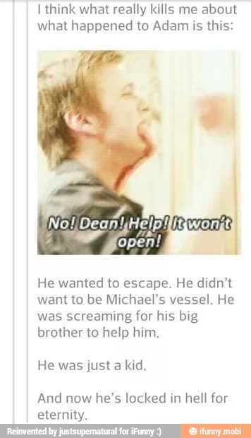 I think what really kills me about
what happened to Adam is
this:
He wanted to escape. He didn't
want to be Michael's vessel. He
was screaming for his big
brother to help him.
He was just a kid.
And now he's locked in hell for
eternity.