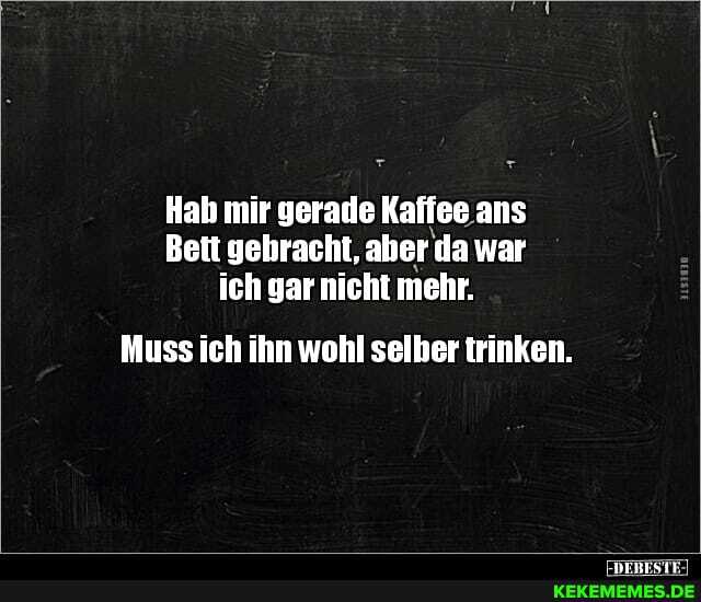 Hab mir gerade Kaffee ans
Bett gehracht, aher da war ich gar nicht mehr.
Muss ich ihn wohl selber trinken.