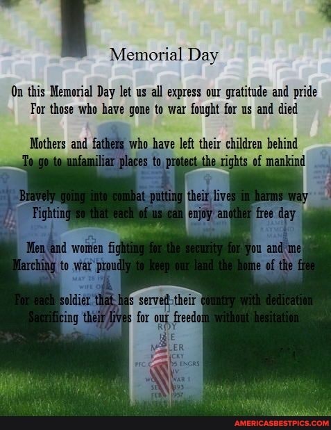 Memorial Day
On this Memorial Day let us all express our gratitude and pride
For those who have gone to war fought for us and died
Mothers and father hets who have their children behind
day