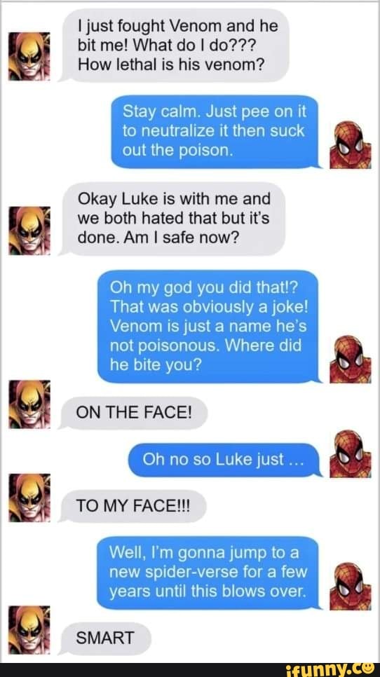 I just fought Venom and he bit me! What do I do???
How lethal is his venom?
Stay calm. Just pee on it to neutralize it then suck
out the poison.
Okay Luke is with me and we both hated that but it's done. Am I safe now?
Oh my god you did that!?
That was obviously a joke!
Venom is just a name he's
not poisonous. Where did he bite you?
ON THE FACE!
Oh no so Luke just &
TO MY FACE!!!
Well, mm gonna jump to a new spider-verse for a few
years until this blows over.
SMART
