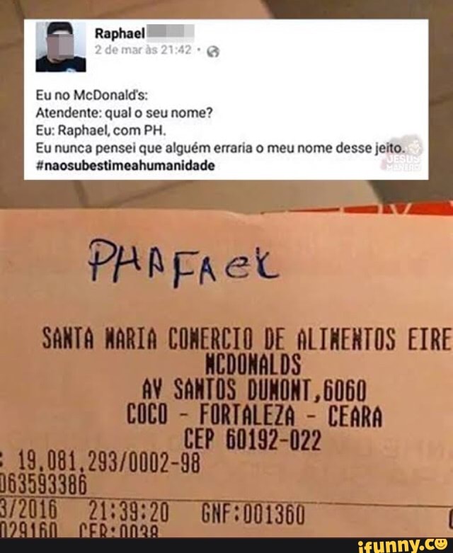 Eu no McDonald's:
Atendente: qual o seu nome?
Eu: Raphael, com PH.
Eu nunca pensei que alguém erraria o meu nome desse jeito.
"naosubestimeahumanidade
elt
SANTA COMERCIO DE ALTRENTOS ETRE