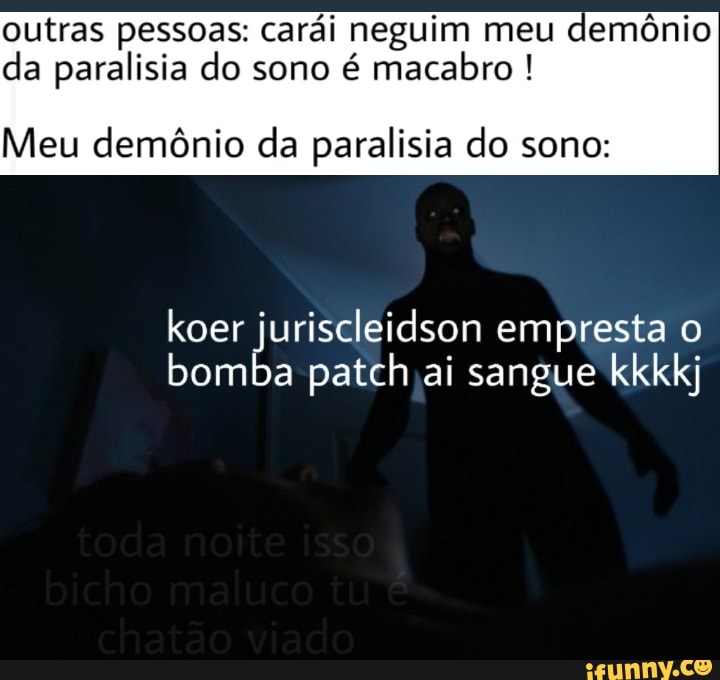 outras pessoas: carái neguim meu demônio
da paralisia do sono é macabro Meu demônio da paralisia do sono:
koer juriscleidson empresta o
bomba patch ai sangue kkkkj