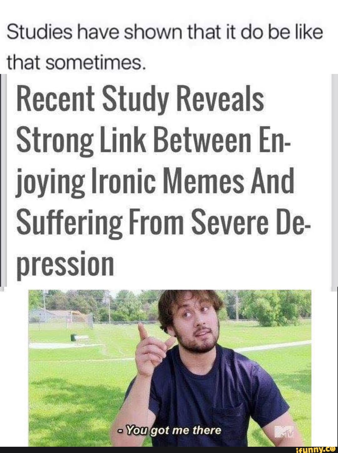 Studies have shown that it do be like
that sometimes.
Recent Study Reveals
Strong Link Between En-
joying Ironic Memes And
Suffering From Severe De-
pressmn