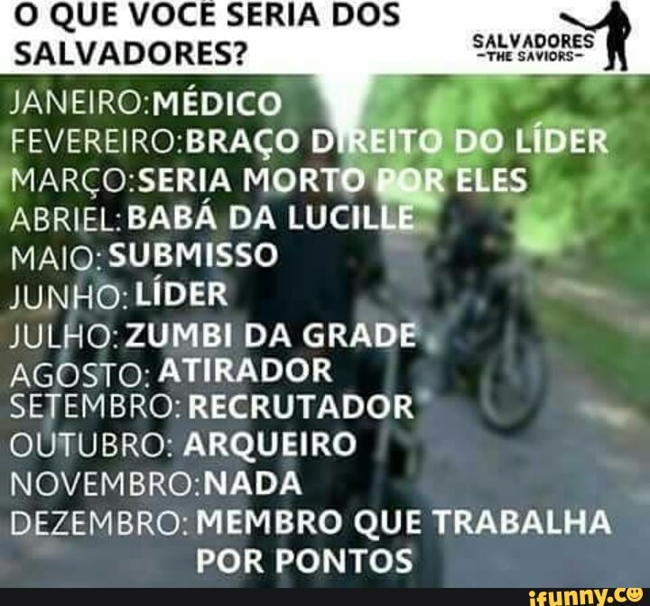 O QUE VOCÊ SERIA DOS
SALVADORES? SALVADORES (f
JANEIRO:MÉDICO
FEVEREIRO:BRAÇO DIR
IMARÇO:SERIA MORTO!
ABRIEL:BABÁ DA LUCILE
MAIQ:SUBMISSO JUNHO: LÍDER Mm
JULHO: ZUMBI DA GRADE:
AGOSTO: ATIRADOR
SETEMBRO: RECRUTADOR OUTUBRO: ARQUEIRO
NOVEMBRO:NADA
DEZEMBRO: MEMBRO QUE TRABALHA
POR PONTOS