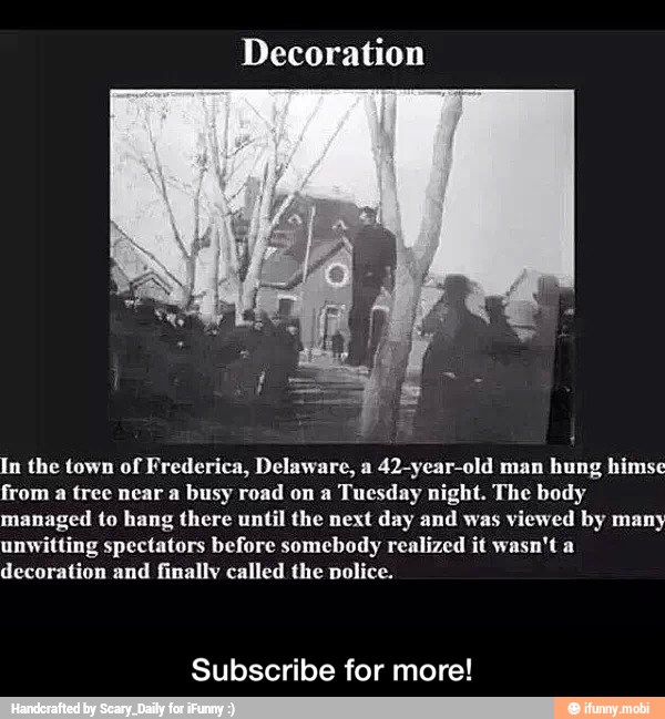 Decoration
In the town of Frederica, Delaware, a 42-year-old man hung himse
from a tree near a busy road on a Tuesday night. The body
managed to hang there until the next day and was
viewed by many
unwitting spectators before somebody realized it wasn't a
decoration and finally called the police.
Subscribe for more! - Subscribe for more!