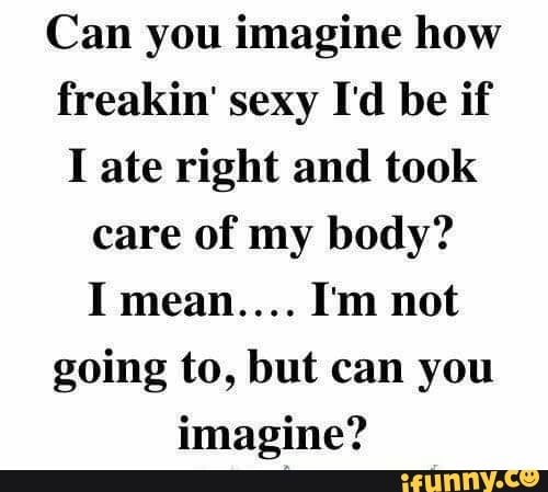 Can you imagine how
freakin' sexy I'd be if
I ate right and took
care of my body?
going to, but can you
imagine?