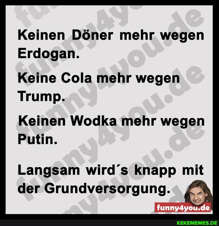 Keinen Döner mehr wegen
Erdogan.
Keine Cola mehr wegen
Trump.
Keinen Wodka mehr wegen
Putin.
Langsam wird s knapp mit der Grundversorgung.