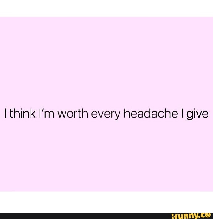 Think I'm worth every headache I give - iFunny