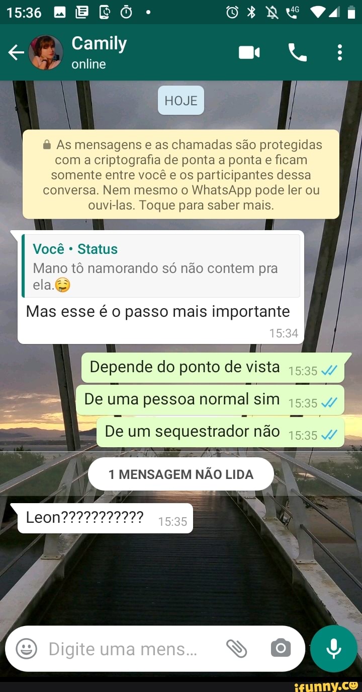 ME
Camily
online
HOJE
As mensagens e as chamadas são protegidas com a criptografia de ponta a ponta e ficam somente entre você e os participantes dessa conversa. Nem mesmo o WhatsApp pode ler ou ouvi-las. Toque para saber mais.
Você Status
Mano tô namorando só não contem pra ela.
Mas esse é o passo mais importante I
Depende do ponto de vista
De uma pessoa normal sim
De um sequestrador não 15.35
MENSAGEM NÃO LIDA
Digite uma mens.