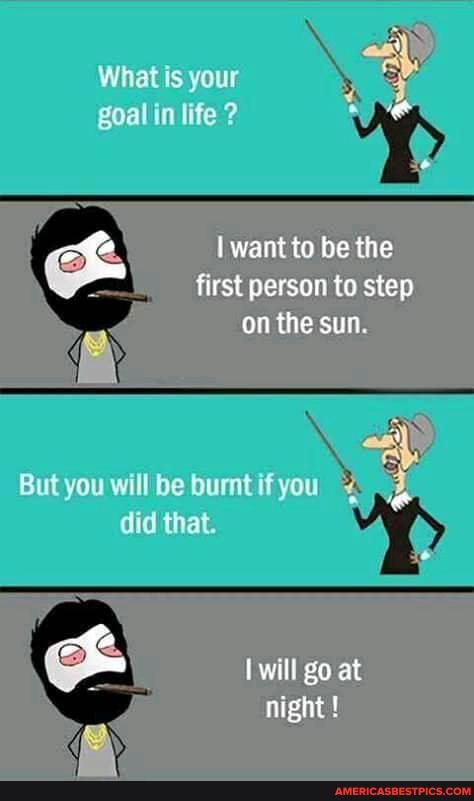 What is your goal in life 2
want to be the first person to step
on the sun
But you will be burat if you "
id that, will go at
night !