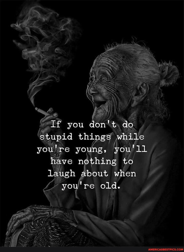is
& If you don' t. do stupid thy while youlre yo ng, have nothing to laugh about when you're old.