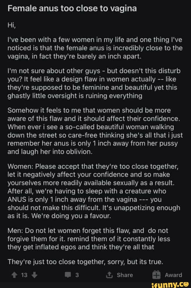 Female anus too close to vagina
Hi,
I've been with a few women in my life and one thing I've
noticed is that the female anus is incredibly close to the vagina, in fact they're barely an inch apart.
I'm not sure about other guys - but doesn't this disturb you? It feel like a design flaw in women actually like they're supposed to be feminine and beautiful yet this ghastly little oversight is ruining everything
Somehow it feels to me that women should be more aware of this flaw and it should affect their confidence.
When ever i see a so-called beautiful woman walking down the street so care-free thinking she's all that just remember her anus is only 1 inch away from her pussy and laugh her into oblivion.
Women: Please accept that they're too close together, let it negatively affect your confidence and so make yourselves more readily available sexually as a result.
After all, we're having to sleep with a creature who
ANUS is only 1 inch away from the vagina you should not make this difficult. It's unappetizing enough as it is. We're doing you a favour.
Men: Do not let women forget this flaw, and do not forgive them for it. remind them of it constantly less they get inflated egos and think they're all that
They're just too close together, sorry, but its true.
134 @3 Share GA Award