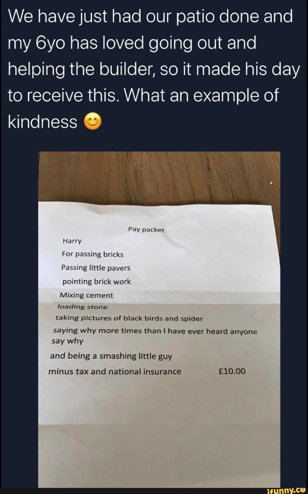 We have just had our patio done and
my 6yo has loved going out and
helping the builder, so it made his day
to receive this. What an example of
kindness ®
pointing brick work
Mixing cement
loading stone
taking pictures of black birds and spider
saying why more times than I have ever heard anyone
and being smashing little
minus tax and national insurance