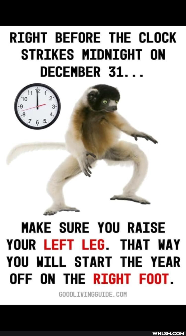 RIGHT BEFORE THE CLOCK STRIKES MIDNIGHT ON DECEMBER 31...
MAKE SURE YOU RAISE YOUR LEFT LEG. THAT WAY YOU WILL START THE YEAR OFF ON THE RIGHT FOOT.