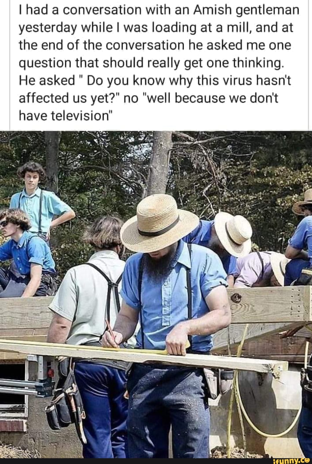 I had a conversation with an Amish gentleman
yesterday while I was loading at a mill, and at
the end of the conversation he asked me one
question that should really get one thinking.
He asked Do you know why this virus hasn't
affected us yet?" no "well because we don't
have television"