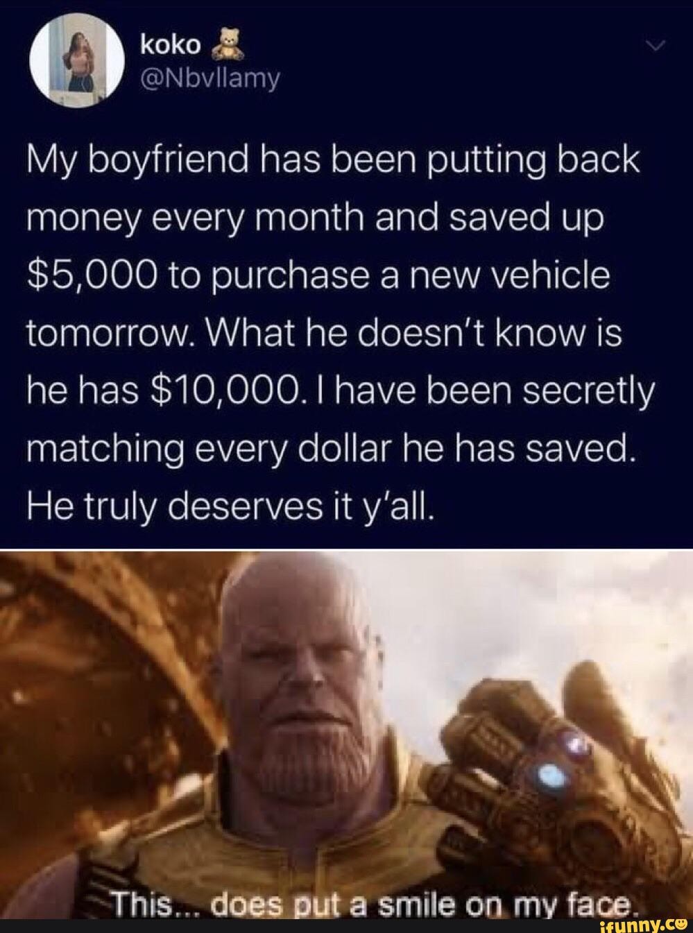 koko
My boyfriend has been putting back money every month and saved up
$5,000 to purchase a new vehicle tomorrow. What he doesn't know is he has $10,000. I have been secretly matching every dollar he has saved.
He truly deserves it y'all.
This... put does a smile on my face.