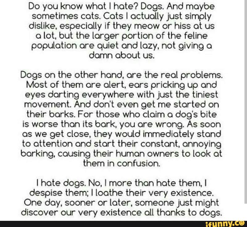 Do you know what I hate? Dogs. And maybe
sometimes cots. Cots I actually just simply
dislike. especially if they meow or hiss ot us
o lot. but the larger portion of the feline
population ore quiet ond lozy, not giving 0
damn about us.
Dogs on the other hond, are the real problems.
Most of them are olert. eors pricking up ond
eyes dorting everywhere with just the tiniest
movement. And don't even get me started on
their borks. For those who claim o dog‘s bite
is worse than its bark. you are wrong. As soon
as we get close. they would immediately stand
to attention ond start their constant. annoying
barking. causing their human owners to look ot
them in confusion.
I hote dogs. No, I more then hate them. I
despise them; I loathe their very existence.
One doy, sooner or loter. someone just might
discover our very existence all thanks to dogs.