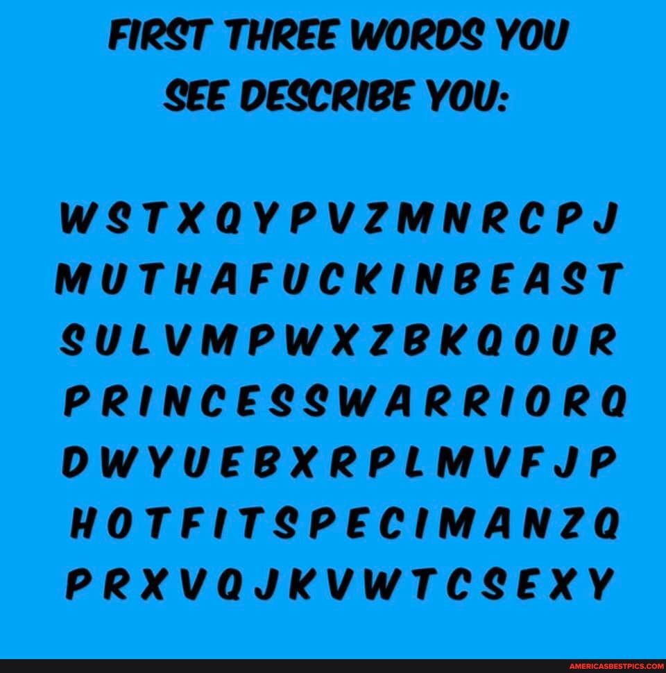 FIRST THREE WORDS YOU SEE DESCRIBE YOU:
WSTXQYPVZMNRCPJ MUTHAFUCKINBEAST SULVMPWXZBKQOUR PRINCESSWARRIORQG OWVUEBXRPLMVF JP HOTFITSPECIMANZQ PRXVQJKVWTCSEXY