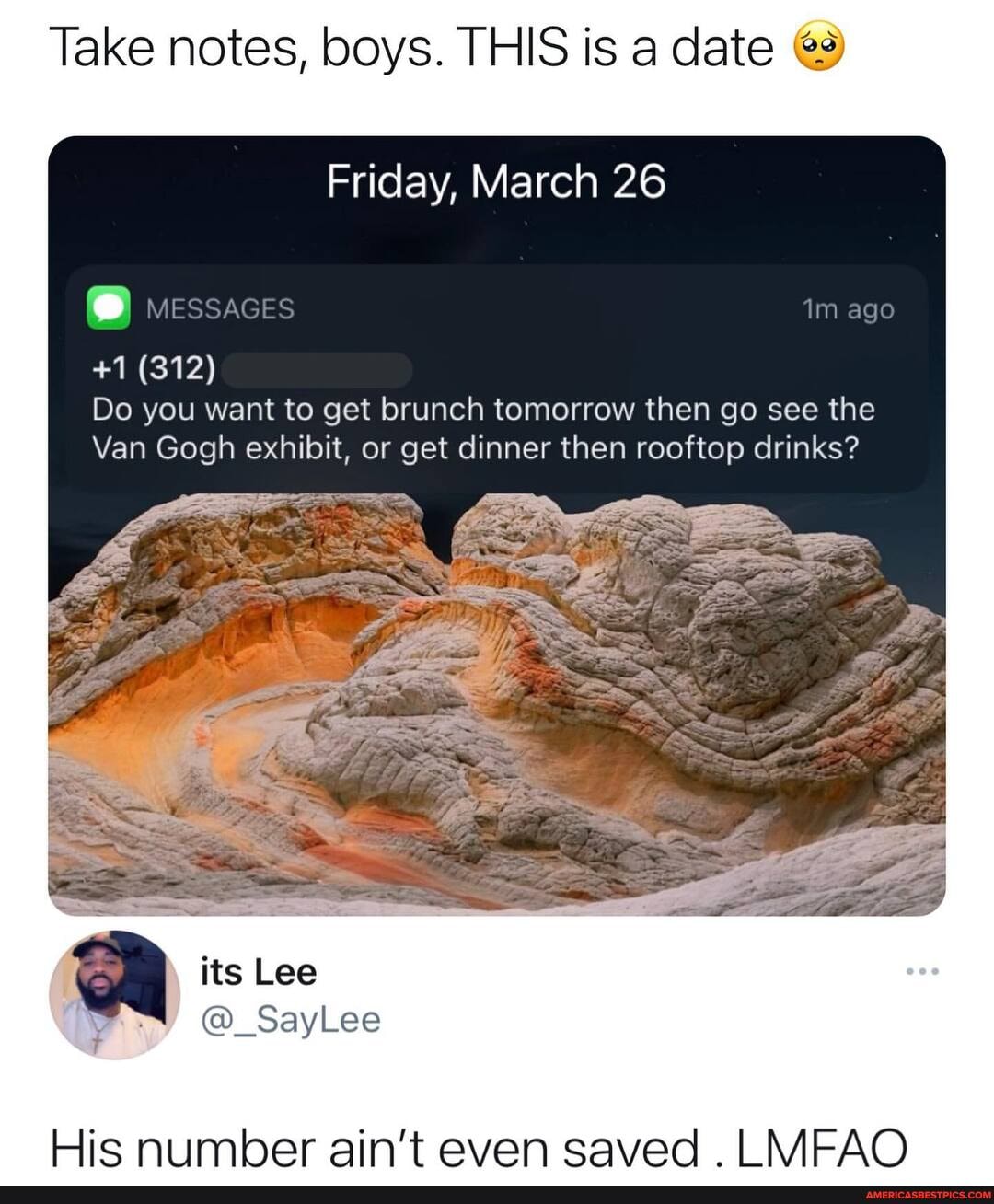 Take notes, boys. THIS is a date
Friday, March 26
im ago
+1 (312)
Do you want to get brunch tomorrow then go see the
Van Gogh exhibit, or get dinner then rooftop drinks?
its Lee
@_SayLee
His Number ain't even saved MFAQ
