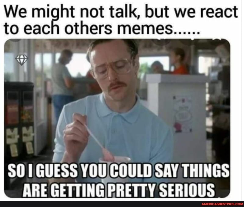 We vn not talk, but we react
to each others memes
É
SO 1 GUESS You, Eu SAY THINGS
ARE GETTING PRETTY SERIOUS