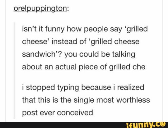 orelpugpington:
isn't it funny how people say “grilled
cheese’ instead of ‘grilled cheese
sandwich”? you could be talking
about an actual piece of grilled che
i stopped typing because i realized
that this is the single most worthless
post ever conceived