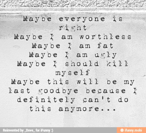 Maybe everyone is
Maybe am worthless
Maybe I am fat
Maybe I am usly
Maybe I should kill
myself
Maybe tnis will be my
last coodbye because I
definitely can't do
this anymore...