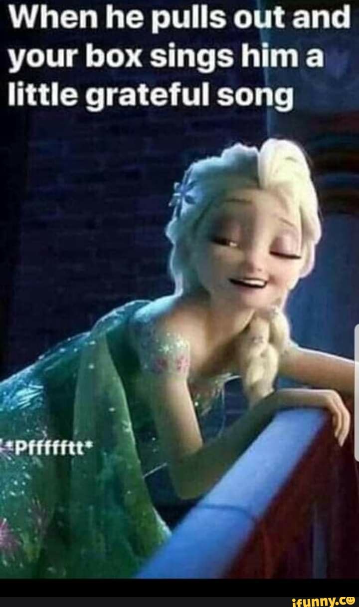 When he pulls out and your box sings him little grateful song