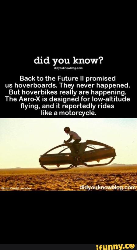 did you know?
mywwm m
Back to the Future II promised
us hoverboards. They never happened.
But hoverbikes really are happening.
The Aero-X is designed for low-altitude
flying, and it reportedly rides
like a motorcycle.