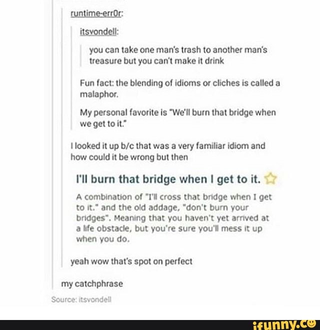 tuntime-errOr: itsvondell:
you can take one man's trash to another man's treasure but you can't make it drink
Fun fact: the blending of idioms or cliches is called a malaphor.
My personal favorite is "We'll burn that bridge when we get to it"
looked it up that was a very familiar idiom and how could it be wrong but then.
I'll burn that bridge when get to it.
A combination of "I'll cross that bridge when I get to it." and the old addage, "don't burn your bridges". Meaning that you haven't yet arrived at a life obstacle, but you're sure you'll mess it up when you do.
yeah wow that's spot on perfect
my catchphrase
Source: itsvondell
