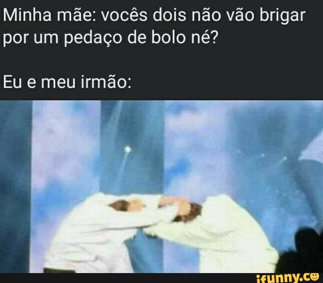 Minha mãe: vocês dois não vão brigar por um pedaço de bolo né?
Eu e meu irmão: