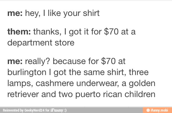 me: hey, I like your shirt
them: thanks, I got it for $70 at a
department store
me: really? because for $70 at
burlington I got the same shirt, three
lamps, cashmere underwear, a golden
retriever and two puerto rican children