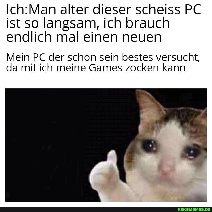 alter dieser scheiss PC ist so langsam, ich brauch endlich mal einen neuen
Mein PC der schon sein bestes versucht, da mit ich meine Games zocken kann